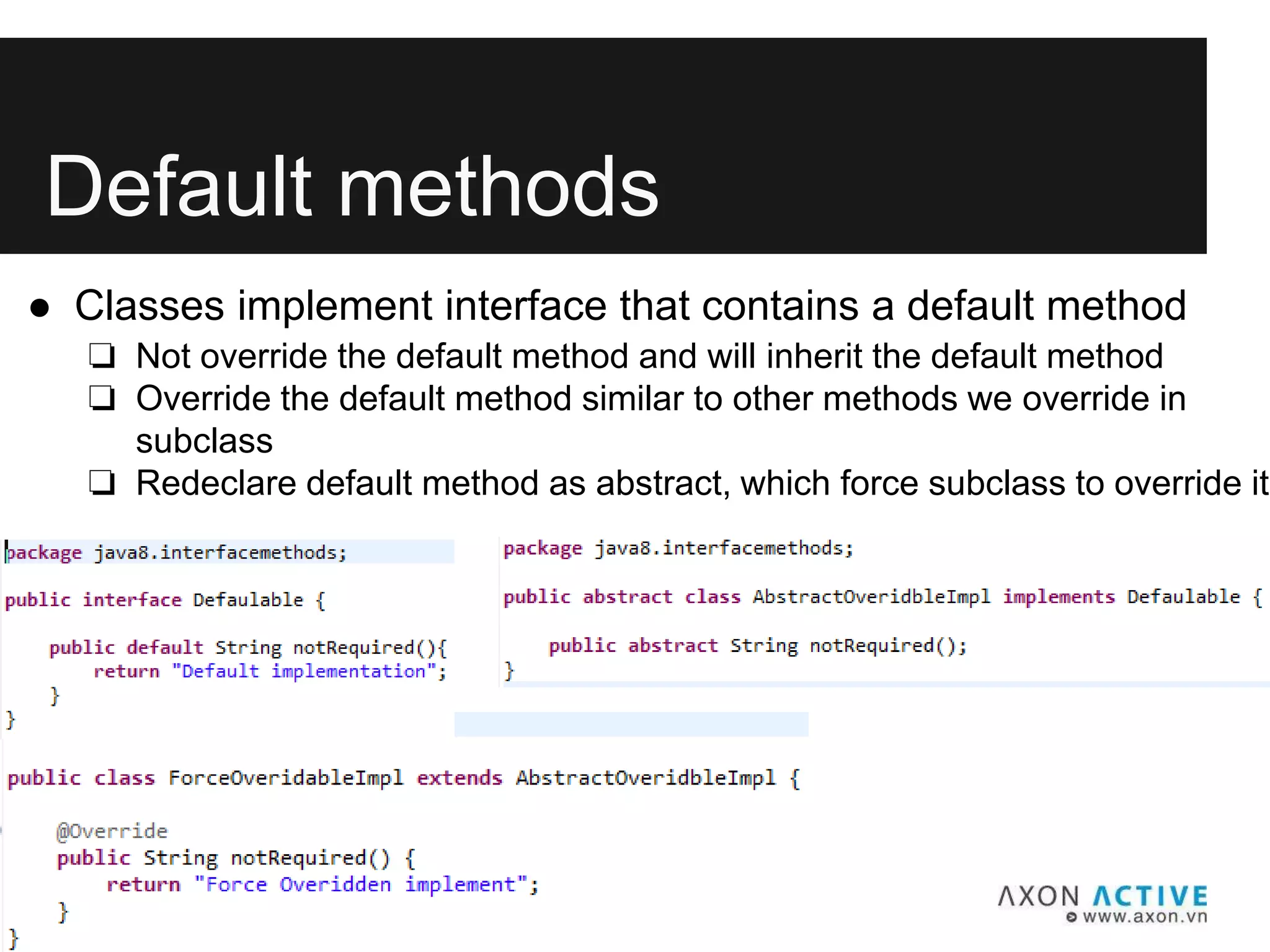 Default methods
● Classes implement interface that contains a default method
❏ Not override the default method and will inherit the default method
❏ Override the default method similar to other methods we override in
subclass
❏ Redeclare default method as abstract, which force subclass to override it
 