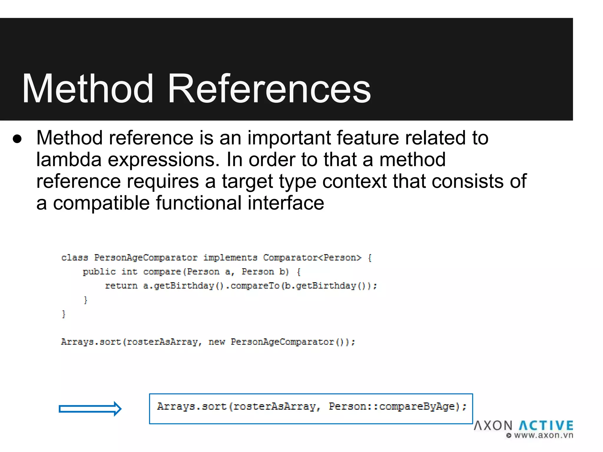 Method References
● Method reference is an important feature related to
lambda expressions. In order to that a method
reference requires a target type context that consists of
a compatible functional interface
 