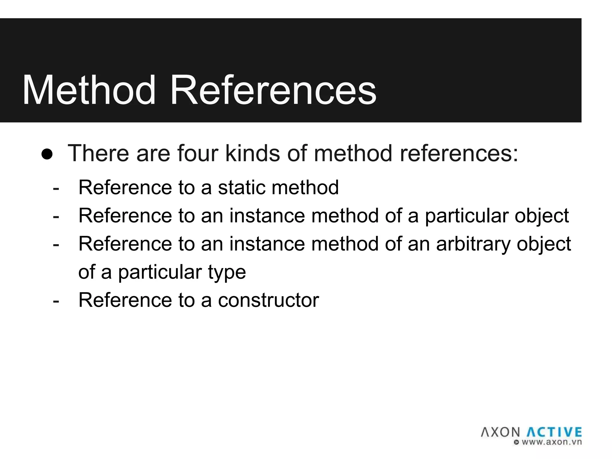 Method References
● There are four kinds of method references:
- Reference to a static method
- Reference to an instance method of a particular object
- Reference to an instance method of an arbitrary object
of a particular type
- Reference to a constructor
 