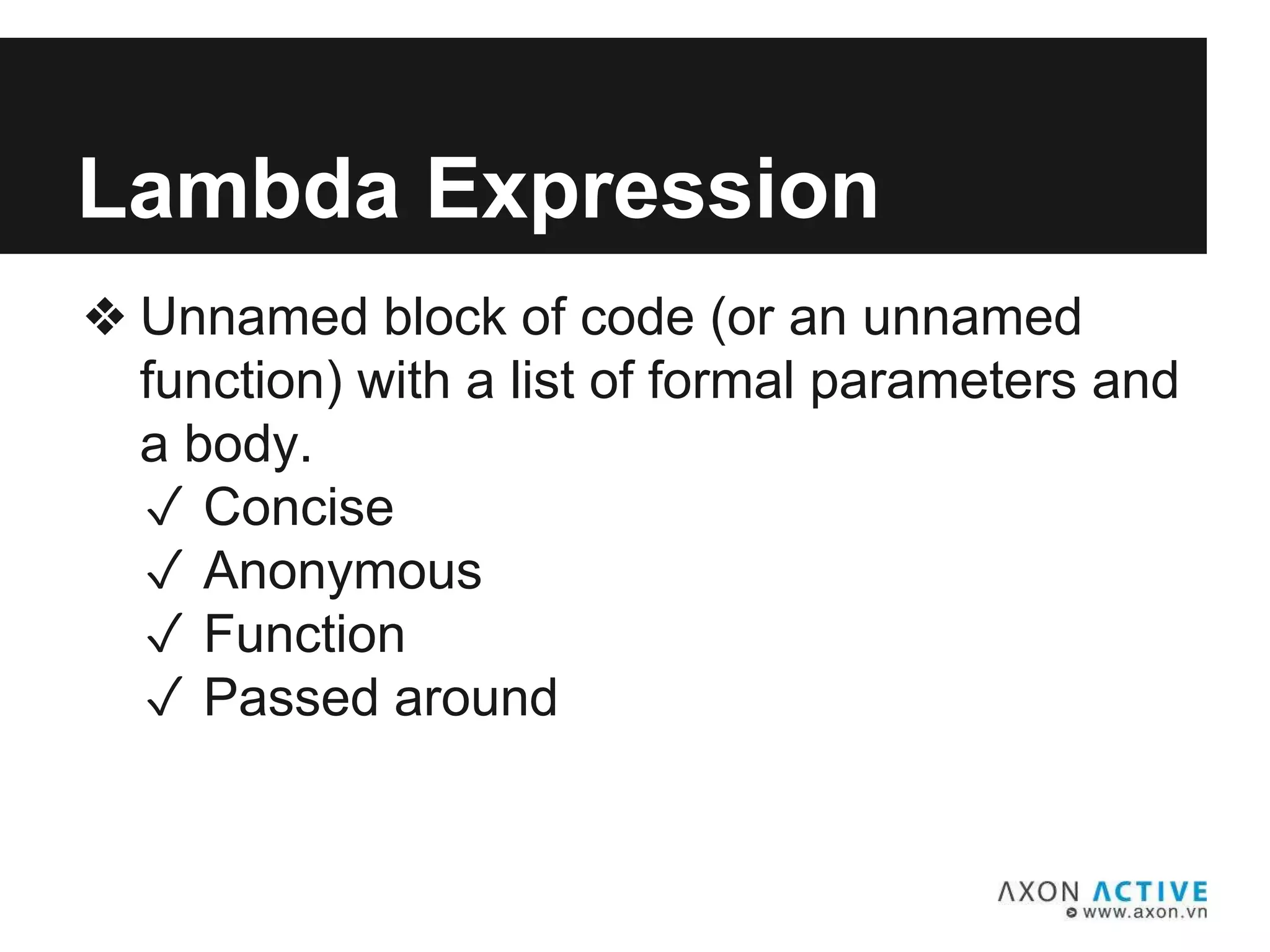❖ Unnamed block of code (or an unnamed
function) with a list of formal parameters and
a body.
✓ Concise
✓ Anonymous
✓ Function
✓ Passed around
Lambda Expression
 