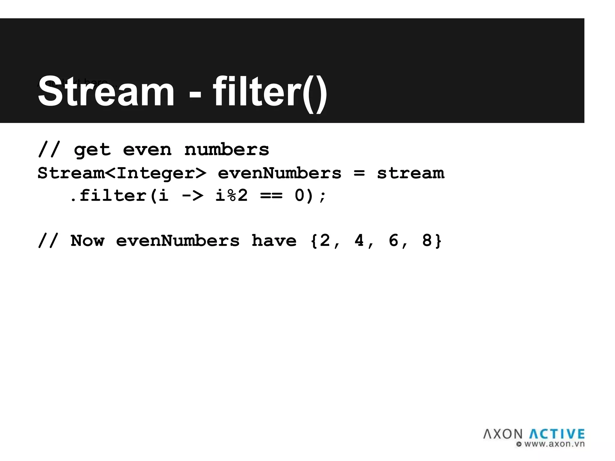 // get even numbers
Stream<Integer> evenNumbers = stream
.filter(i -> i%2 == 0);
// Now evenNumbers have {2, 4, 6, 8}
Add text here...
Stream - filter()
 