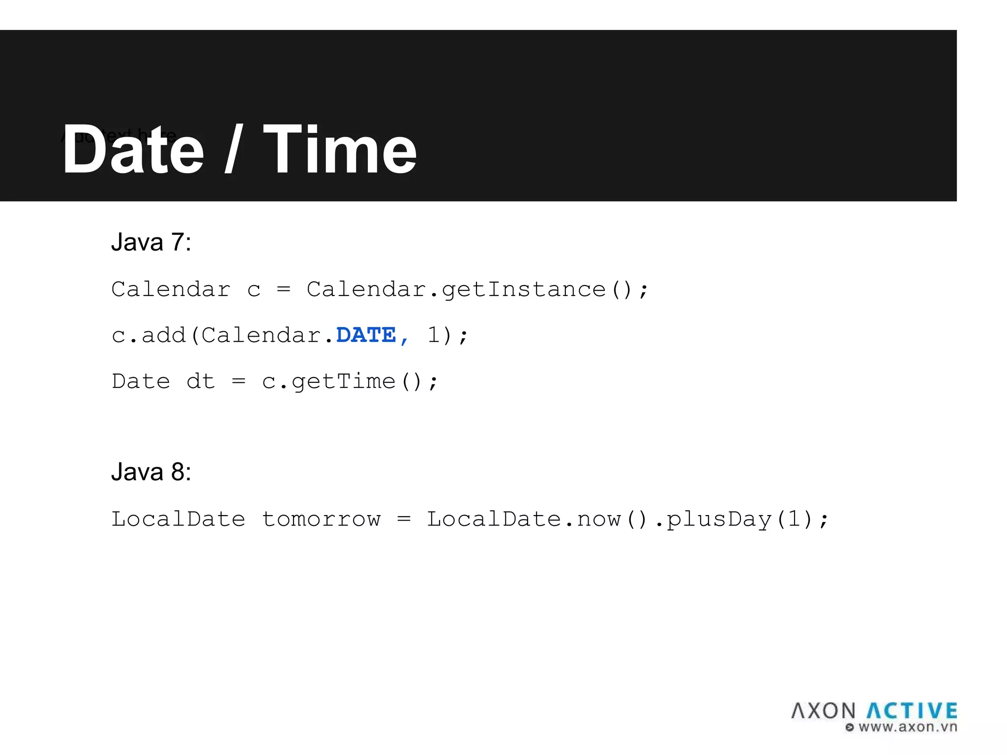 Java 7:
Calendar c = Calendar.getInstance();
c.add(Calendar.DATE, 1);
Date dt = c.getTime();
Java 8:
LocalDate tomorrow = LocalDate.now().plusDay(1);
Add text here...
Date / Time
 