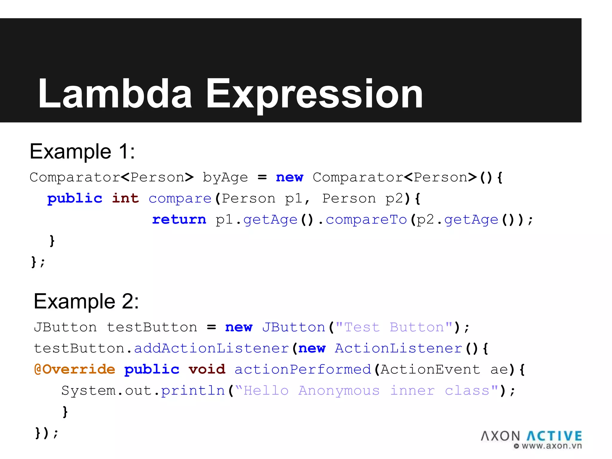 Example 1:
Comparator<Person> byAge = new Comparator<Person>(){
public int compare(Person p1, Person p2){
return p1.getAge().compareTo(p2.getAge());
}
};
Lambda Expression
Example 2:
JButton testButton = new JButton("Test Button");
testButton.addActionListener(new ActionListener(){
@Override public void actionPerformed(ActionEvent ae){
System.out.println(“Hello Anonymous inner class");
}
});
 