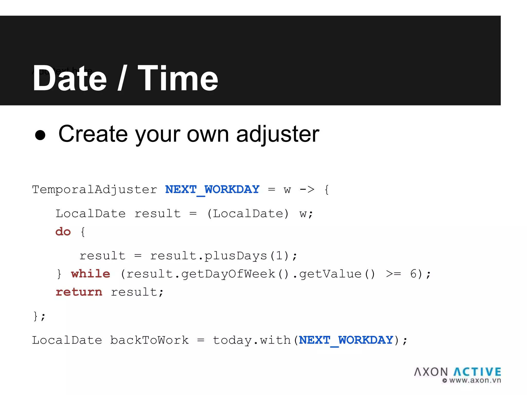 ● Create your own adjuster
TemporalAdjuster NEXT_WORKDAY = w -> {
LocalDate result = (LocalDate) w;
do {
result = result.plusDays(1);
} while (result.getDayOfWeek().getValue() >= 6);
return result;
};
LocalDate backToWork = today.with(NEXT_WORKDAY);
Add text here...
Date / Time
 
