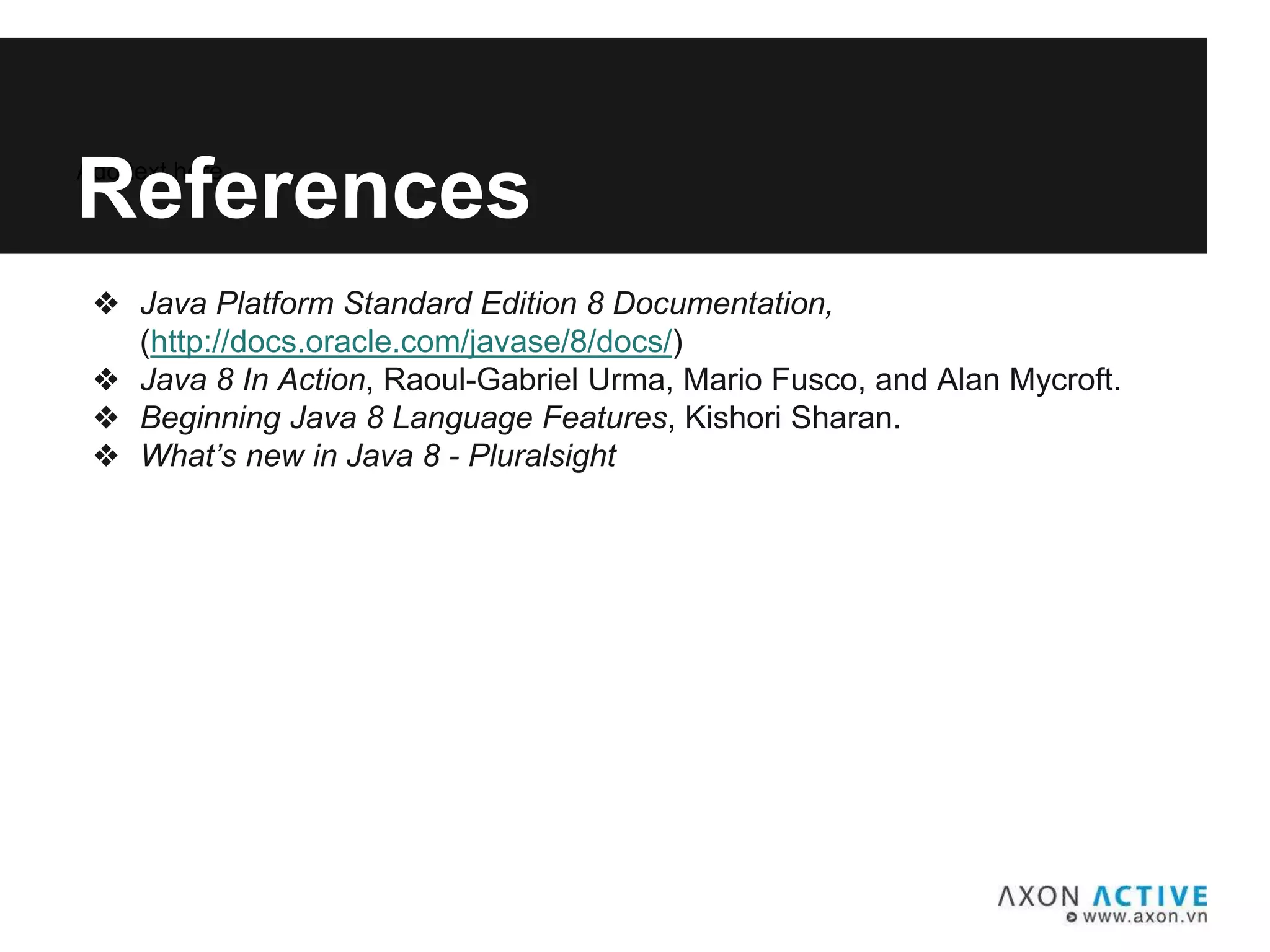 Add text here...
References
❖ Java Platform Standard Edition 8 Documentation,
(http://docs.oracle.com/javase/8/docs/)
❖ Java 8 In Action, Raoul-Gabriel Urma, Mario Fusco, and Alan Mycroft.
❖ Beginning Java 8 Language Features, Kishori Sharan.
❖ What’s new in Java 8 - Pluralsight
 