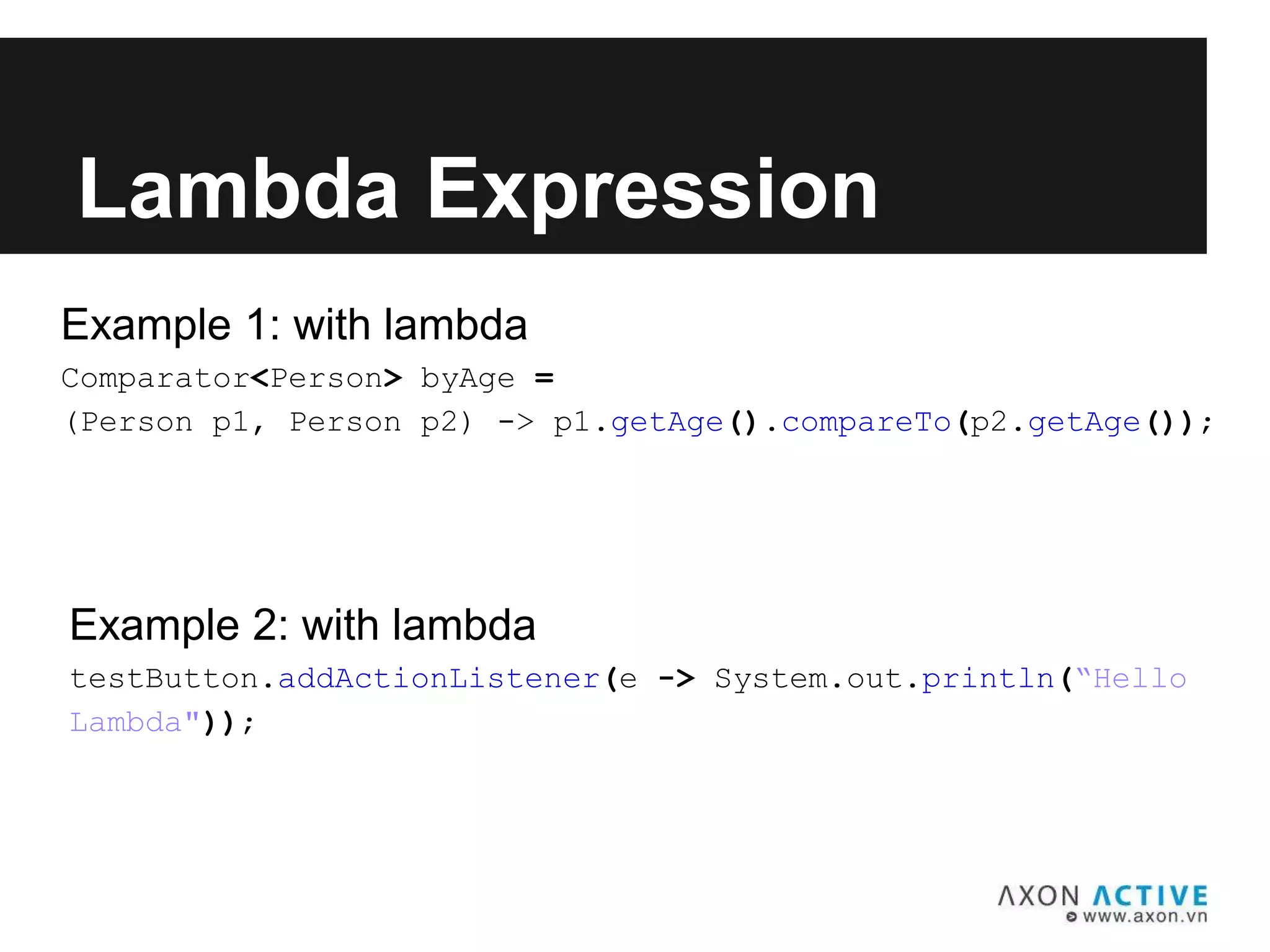 Example 1: with lambda
Comparator<Person> byAge =
(Person p1, Person p2) -> p1.getAge().compareTo(p2.getAge());
Lambda Expression
Example 2: with lambda
testButton.addActionListener(e -> System.out.println(“Hello
Lambda"));
 