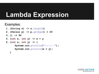 Examples:
1. (String s) -> s.length()
2. (Person p) -> p.getAge() > 20
3. () -> 92
4. (int x, int y) -> x + y
5. (int x, int y) -> {
System.out.println(“Result:”);
System.out.println(x + y);
}
Lambda Expression
 