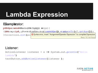 Comparator:
Comparator<Person> byAge =
(Person p1, Person p2) -> p1.getAge().compareTo(p2.getAge());
Collections.sort(personList, byAge);
Lambda Expression
Listener:
ActionListener listener = e -> System.out.println(“Hello
Lambda")
testButton.addActionListener(listener );
Example:
public void main(String[] args){
(int x, int y) -> System.out.println(x + y);
}
 