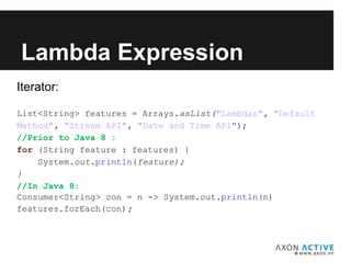 Iterator:
List<String> features = Arrays.asList("Lambdas", "Default
Method", "Stream API", "Date and Time API");
//Prior to Java 8 :
for (String feature : features) {
System.out.println(feature);
}
//In Java 8:
Consumer<String> con = n -> System.out.println(n)
features.forEach(con);
Lambda Expression
 