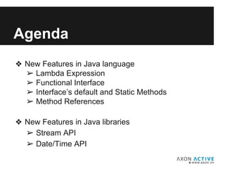 Agenda
❖ New Features in Java language
➢ Lambda Expression
➢ Functional Interface
➢ Interface’s default and Static Methods
➢ Method References
❖ New Features in Java libraries
➢ Stream API
➢ Date/Time API
 
