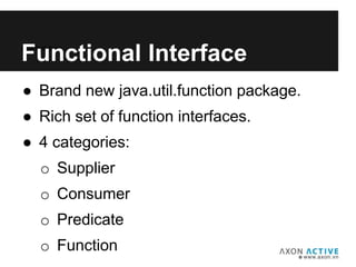 ● Brand new java.util.function package.
● Rich set of function interfaces.
● 4 categories:
o Supplier
o Consumer
o Predicate
o Function
Add text here...
Functional Interface
 