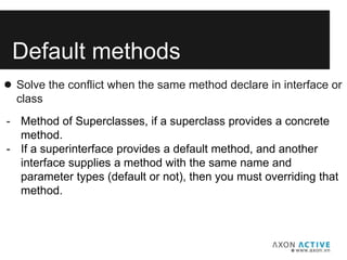 Default methods
● Solve the conflict when the same method declare in interface or
class
- Method of Superclasses, if a superclass provides a concrete
method.
- If a superinterface provides a default method, and another
interface supplies a method with the same name and
parameter types (default or not), then you must overriding that
method.
 