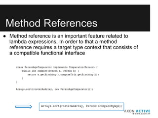 Method References
● Method reference is an important feature related to
lambda expressions. In order to that a method
reference requires a target type context that consists of
a compatible functional interface
 