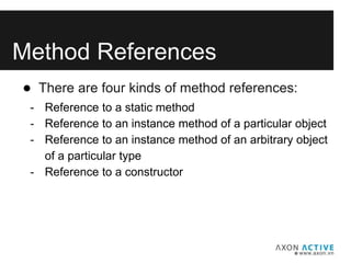 Method References
● There are four kinds of method references:
- Reference to a static method
- Reference to an instance method of a particular object
- Reference to an instance method of an arbitrary object
of a particular type
- Reference to a constructor
 