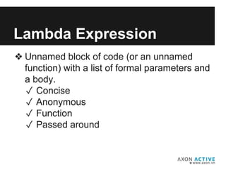❖ Unnamed block of code (or an unnamed
function) with a list of formal parameters and
a body.
✓ Concise
✓ Anonymous
✓ Function
✓ Passed around
Lambda Expression
 