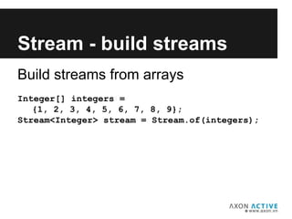 Build streams from arrays
Integer[] integers =
{1, 2, 3, 4, 5, 6, 7, 8, 9};
Stream<Integer> stream = Stream.of(integers);
Add text here...
Stream - build streams
 