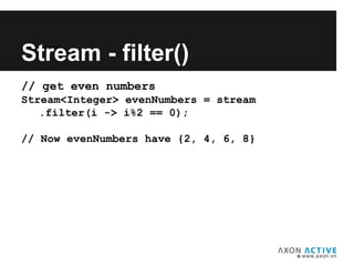 // get even numbers
Stream<Integer> evenNumbers = stream
.filter(i -> i%2 == 0);
// Now evenNumbers have {2, 4, 6, 8}
Add text here...
Stream - filter()
 