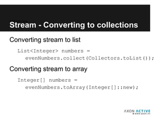 Converting stream to list
List<Integer> numbers =
evenNumbers.collect(Collectors.toList());
Converting stream to array
Integer[] numbers =
evenNumbers.toArray(Integer[]::new);
Add text here...
Stream - Converting to collections
 