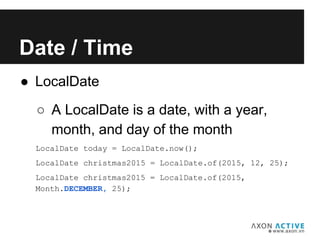 ● LocalDate
Add text here...
Date / Time
○ A LocalDate is a date, with a year,
month, and day of the month
LocalDate today = LocalDate.now();
LocalDate christmas2015 = LocalDate.of(2015, 12, 25);
LocalDate christmas2015 = LocalDate.of(2015,
Month.DECEMBER, 25);
 