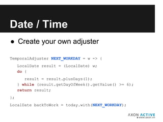 ● Create your own adjuster
TemporalAdjuster NEXT_WORKDAY = w -> {
LocalDate result = (LocalDate) w;
do {
result = result.plusDays(1);
} while (result.getDayOfWeek().getValue() >= 6);
return result;
};
LocalDate backToWork = today.with(NEXT_WORKDAY);
Add text here...
Date / Time
 