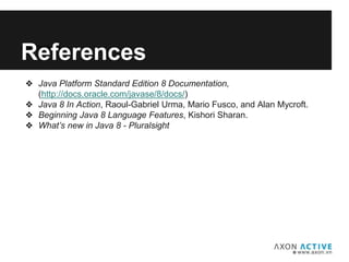 Add text here...
References
❖ Java Platform Standard Edition 8 Documentation,
(http://docs.oracle.com/javase/8/docs/)
❖ Java 8 In Action, Raoul-Gabriel Urma, Mario Fusco, and Alan Mycroft.
❖ Beginning Java 8 Language Features, Kishori Sharan.
❖ What’s new in Java 8 - Pluralsight
 