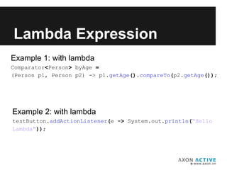 Example 1: with lambda
Comparator<Person> byAge =
(Person p1, Person p2) -> p1.getAge().compareTo(p2.getAge());
Lambda Expression
Example 2: with lambda
testButton.addActionListener(e -> System.out.println(“Hello
Lambda"));
 