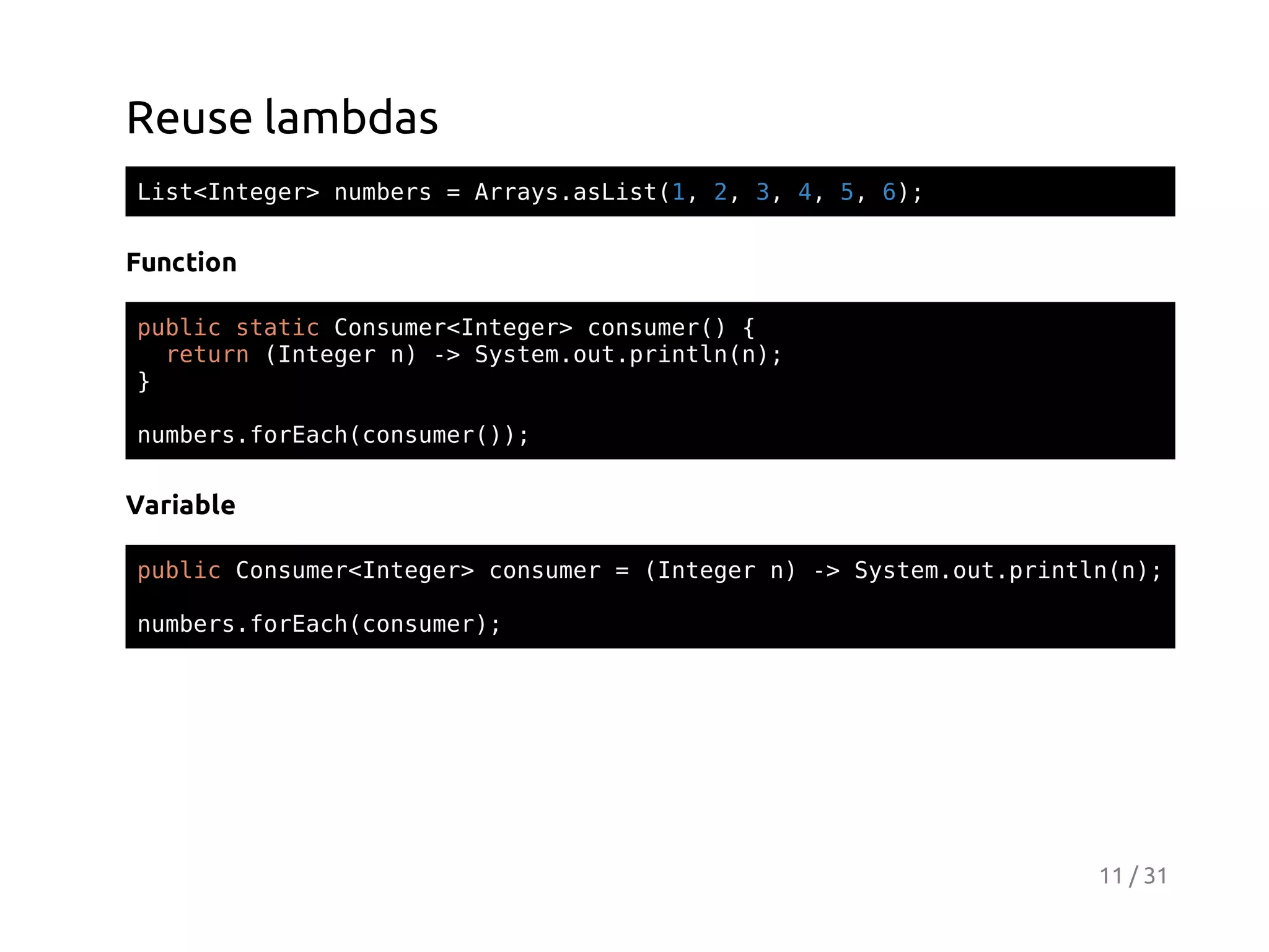Reuse lambdas
Ls<nee>nmes=Ary.sit1 2 3 4 5 6;
itItgr ubr
rasaLs(, , , , , )

Function
pbi sai Cnue<nee>cnue( {
ulc ttc osmrItgr osmr)
rtr (nee n - Sse.u.rnl()
eun Itgr ) > ytmotpitnn;
}
nmesfrahcnue()
ubr.oEc(osmr);

Variable
pbi Cnue<nee>cnue =(nee n - Sse.u.rnl()
ulc osmrItgr osmr
Itgr ) > ytmotpitnn;
nmesfrahcnue)
ubr.oEc(osmr;

11 / 31

 