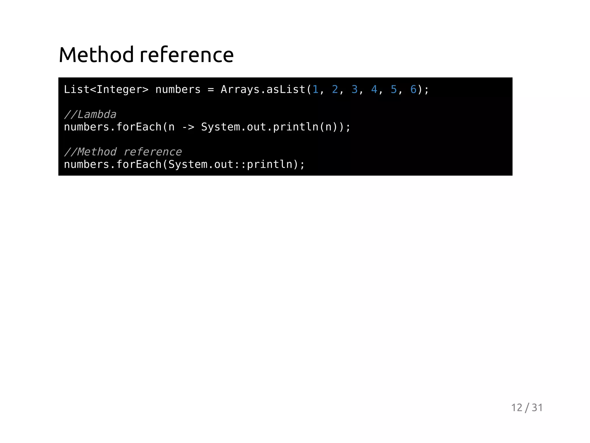 Method reference
Ls<nee>nmes=Ary.sit1 2 3 4 5 6;
itItgr ubr
rasaLs(, , , , , )

/Lmd
/aba
nmesfrahn- Sse.u.rnl();
ubr.oEc( > ytmotpitnn)
/Mto rfrne
/ehd eeec
nmesfrahSse.u:pitn;
ubr.oEc(ytmot:rnl)

12 / 31

 