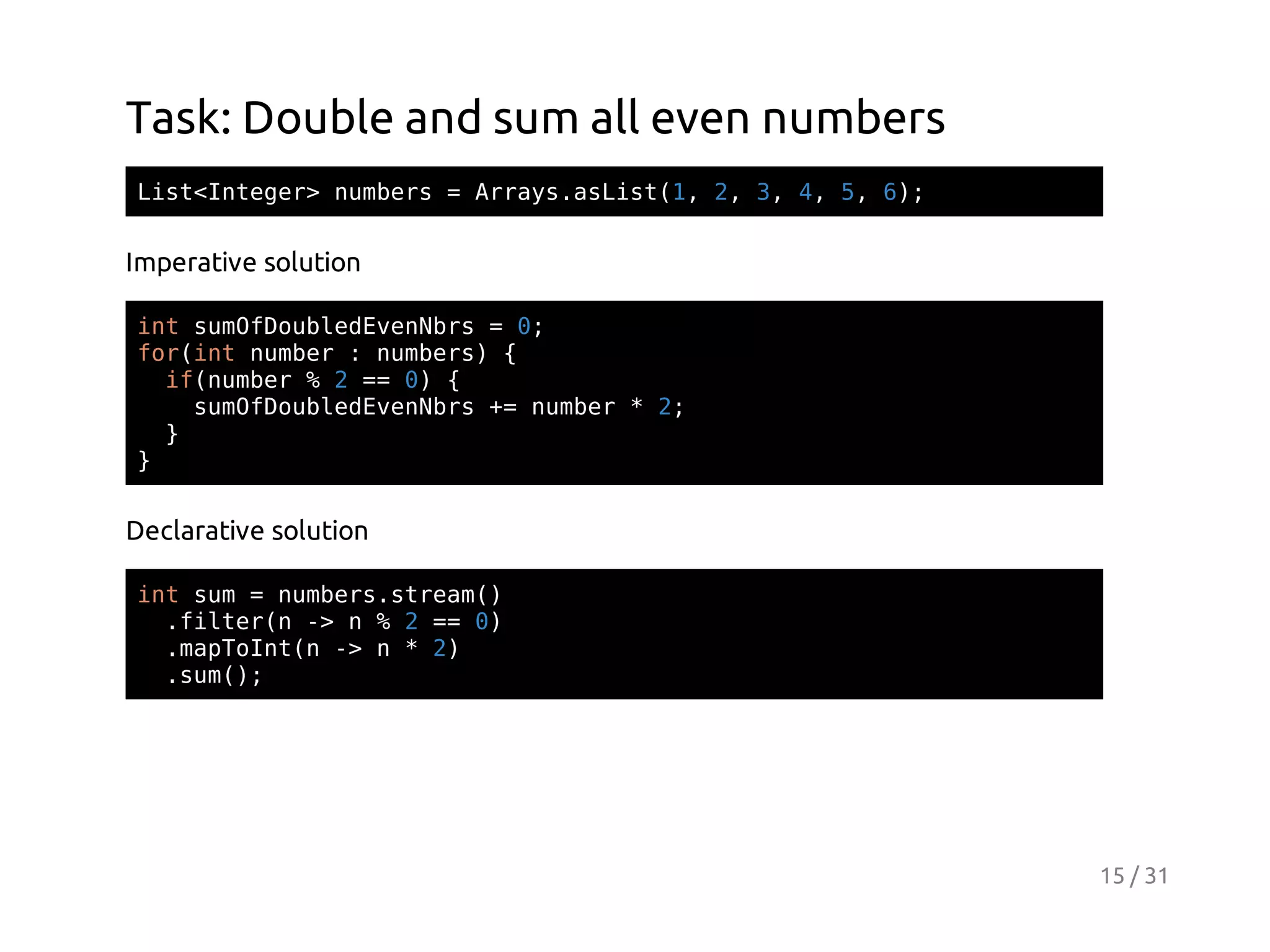 Task: Double and sum all even numbers
Ls<nee>nmes=Ary.sit1 2 3 4 5 6;
itItgr ubr
rasaLs(, , , , , )

Imperative solution
itsmfobeEeNr =0
n uODuldvnbs
;
fritnme :nmes {
o(n ubr
ubr)
i(ubr%2= 0 {
fnme
= )
smfobeEeNr + nme *2
uODuldvnbs = ubr
;
}
}

Declarative solution
itsm=nmessra(
n u
ubr.tem)
.itrn- n%2= 0
fle( >
= )
.aTItn- n*2
mpon( >
)
.u(;
sm)

15 / 31

 