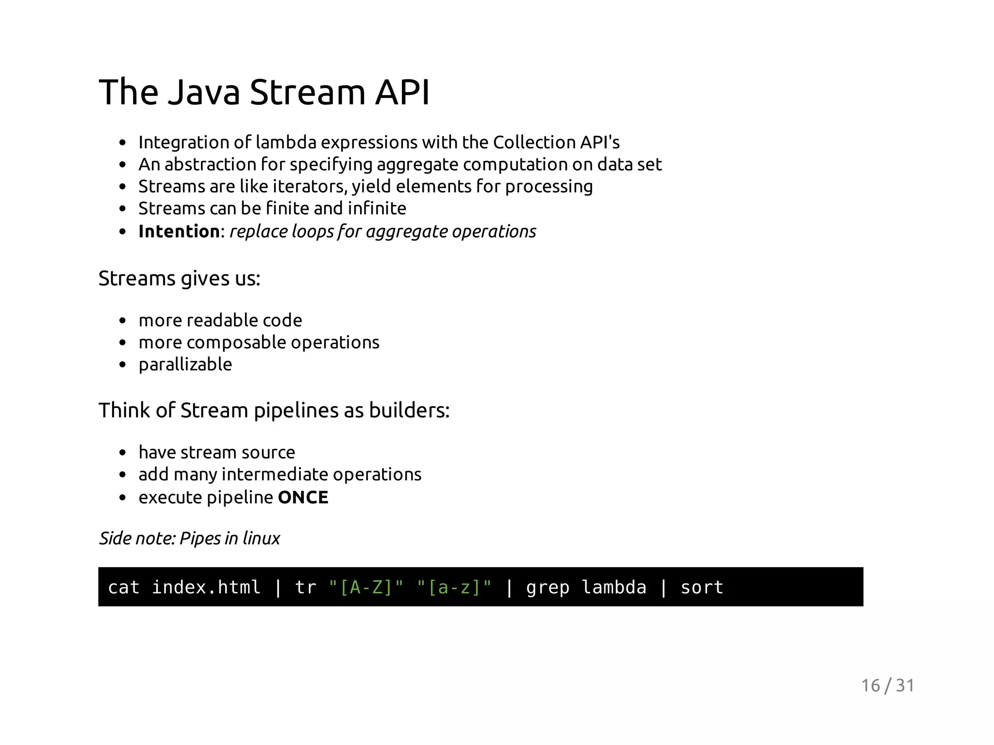 The Java Stream API
Integration of lambda expressions with the Collection API's
An abstraction for specifying aggregate computation on data set
Streams are like iterators, yield elements for processing
Streams can be finite and infinite
Intention: replace loops for aggregate operations

Streams gives us:
more readable code
more composable operations
parallizable

Think of Stream pipelines as builders:
have stream source
add many intermediate operations
execute pipeline ONCE
Side note: Pipes in linux
ctidxhm |t "AZ""az"|ge lmd |sr
a ne.tl
r [-] [-]
rp aba
ot

16 / 31

 