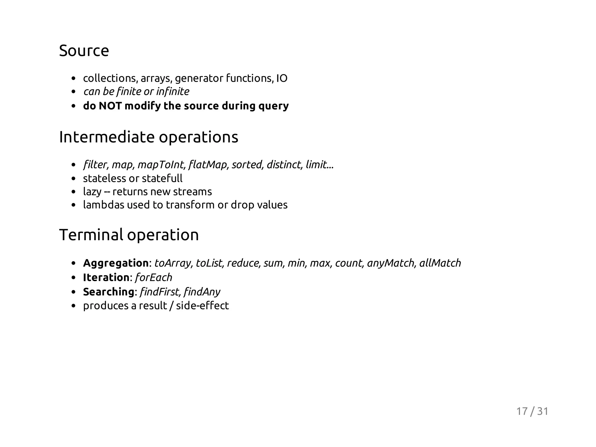 Source
collections, arrays, generator functions, IO
can be finite or infinite
do NOT modify the source during query

Intermediate operations
filter, map, mapToInt, flatMap, sorted, distinct, limit...
stateless or statefull
lazy -- returns new streams
lambdas used to transform or drop values

Terminal operation
Aggregation: toArray, toList, reduce, sum, min, max, count, anyMatch, allMatch
Iteration: forEach
Searching: findFirst, findAny
produces a result / side-effect

17 / 31

 