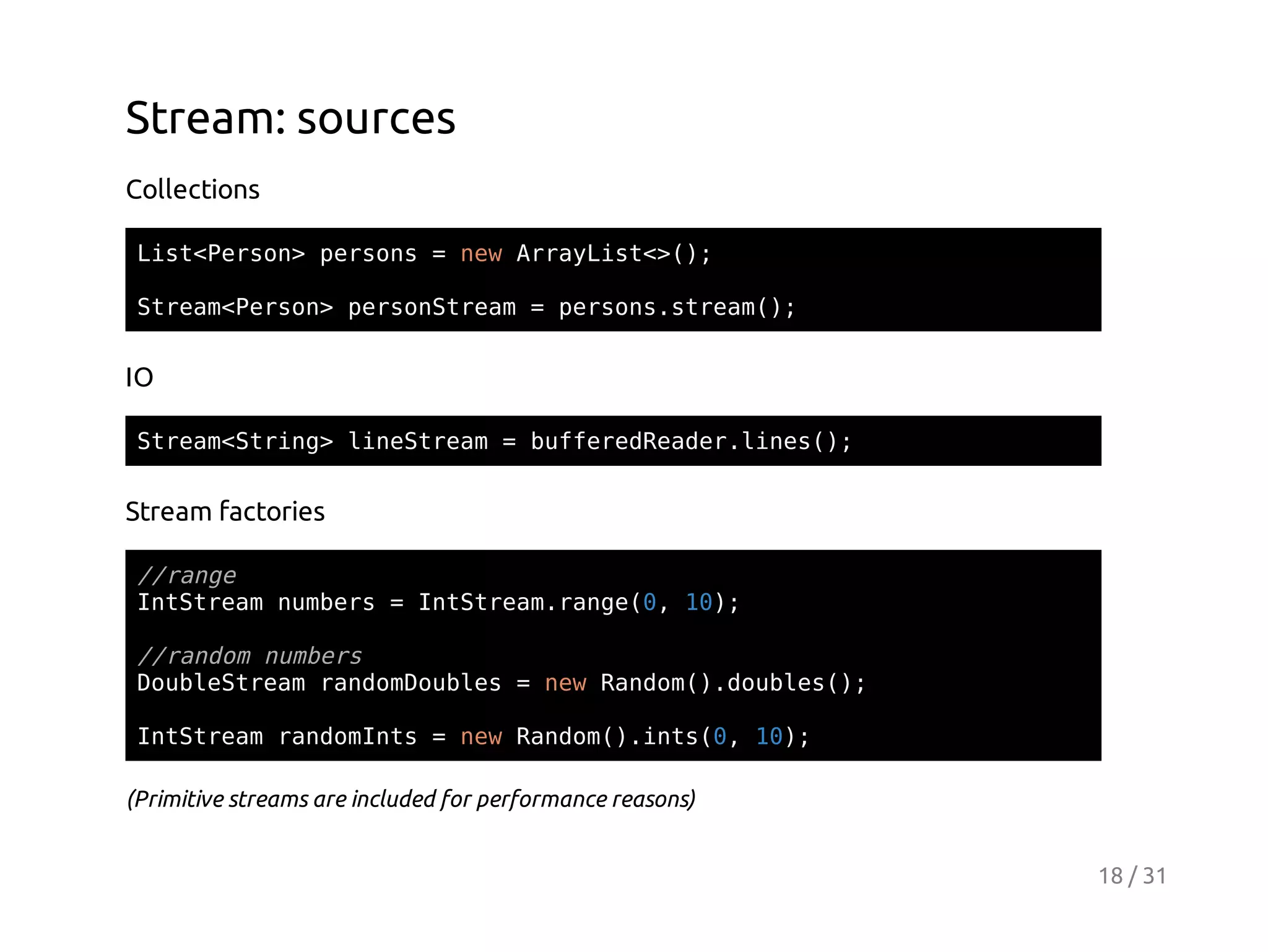Stream: sources
Collections
Ls<esn pros=nwAryit>)
itPro> esn
e raLs<(;
Sra<esn proSra =prossra(;
temPro> esntem
esn.tem)

IO
Sra<tig lnSra =bfeeRae.ie(;
temSrn> ietem
ufrdedrlns)

Stream factories
/rne
/ag
Ittemnmes=Ittemrne0 1)
nSra ubr
nSra.ag(, 0;
/rno nmes
/adm ubr
DulSra rnoDuls=nwRno(.obe(;
obetem admobe
e adm)duls)
IttemrnoIt =nwRno(.ns0 1)
nSra admns
e adm)it(, 0;
(Primitive streams are included for performance reasons)
18 / 31

 