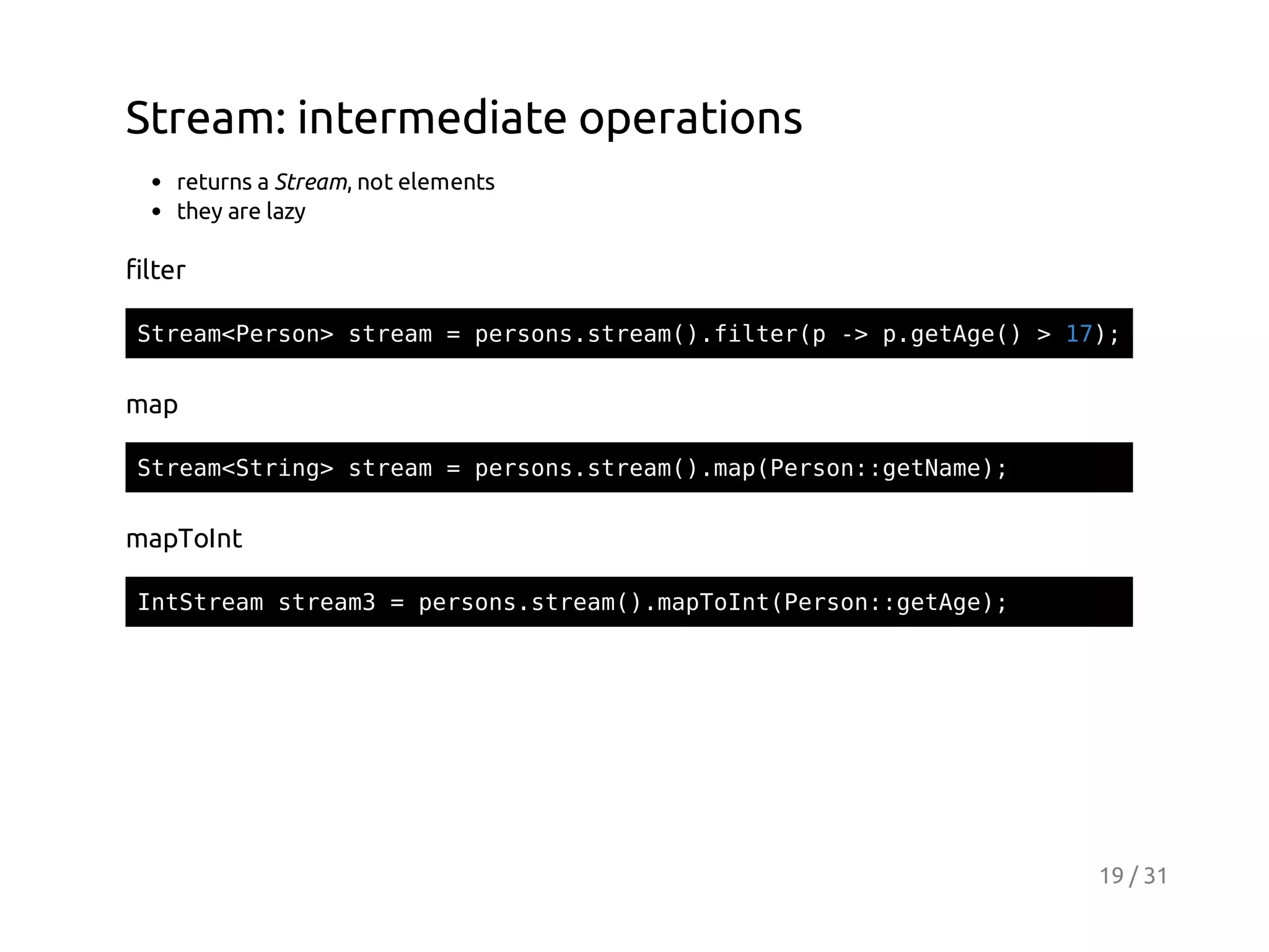 Stream: intermediate operations
returns a Stream, not elements
they are lazy

filter
Sra<esn sra =prossra(.itrp- pgtg( >1)
temPro> tem
esn.tem)fle( > .eAe)
7;

map
Sra<tig sra =prossra(.a(esn:eNm)
temSrn> tem
esn.tem)mpPro:gtae;

mapToInt
Ittemsra3=prossra(.aTItPro:gtg)
nSra tem
esn.tem)mpon(esn:eAe;

19 / 31

 
