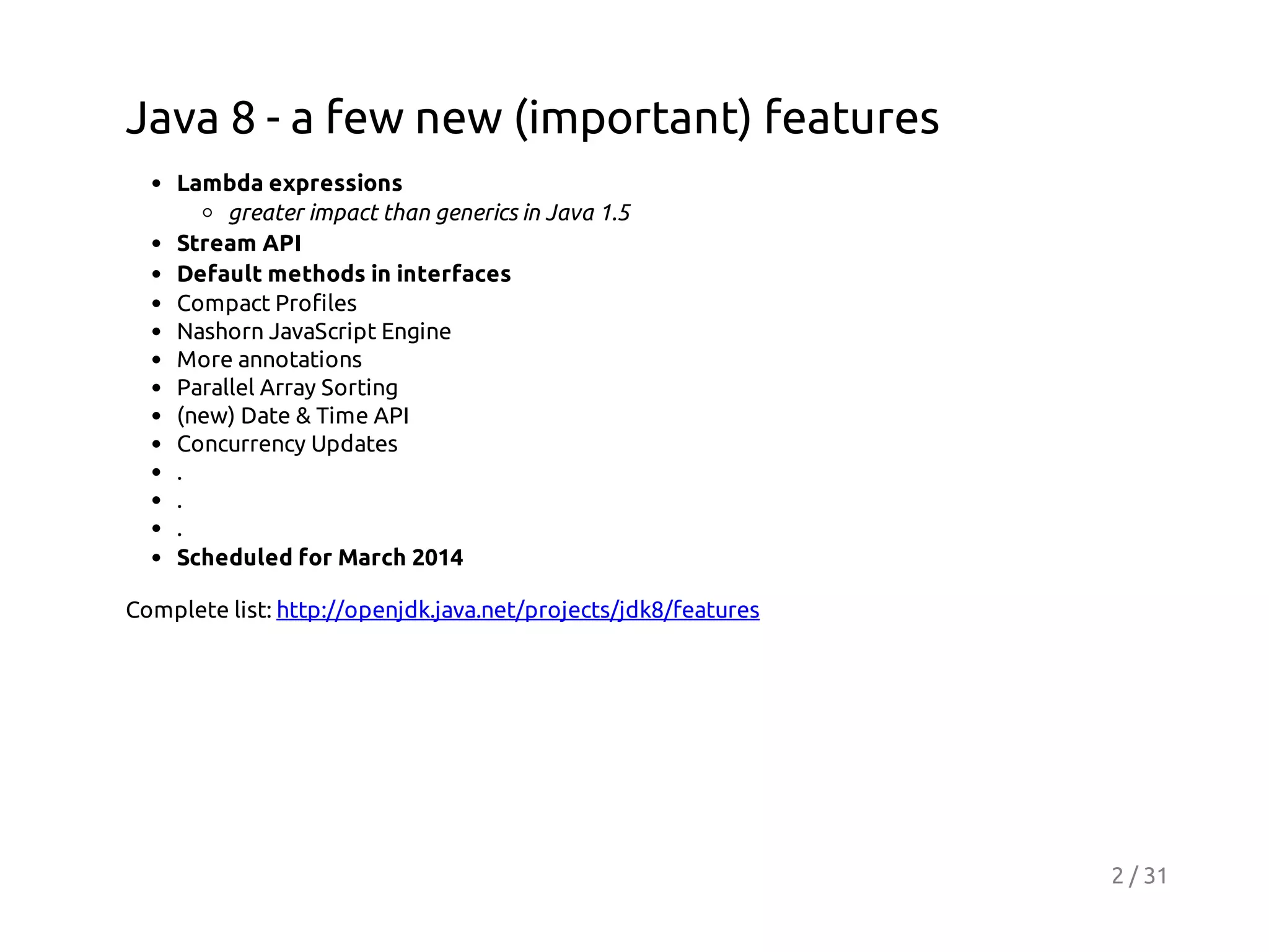 Java 8 - a few new (important) features
Lambda expressions
greater impact than generics in Java 1.5
Stream API
Default methods in interfaces
Compact Profiles
Nashorn JavaScript Engine
More annotations
Parallel Array Sorting
(new) Date & Time API
Concurrency Updates
.
.
.
Scheduled for March 2014
Complete list: http://openjdk.java.net/projects/jdk8/features

2 / 31

 