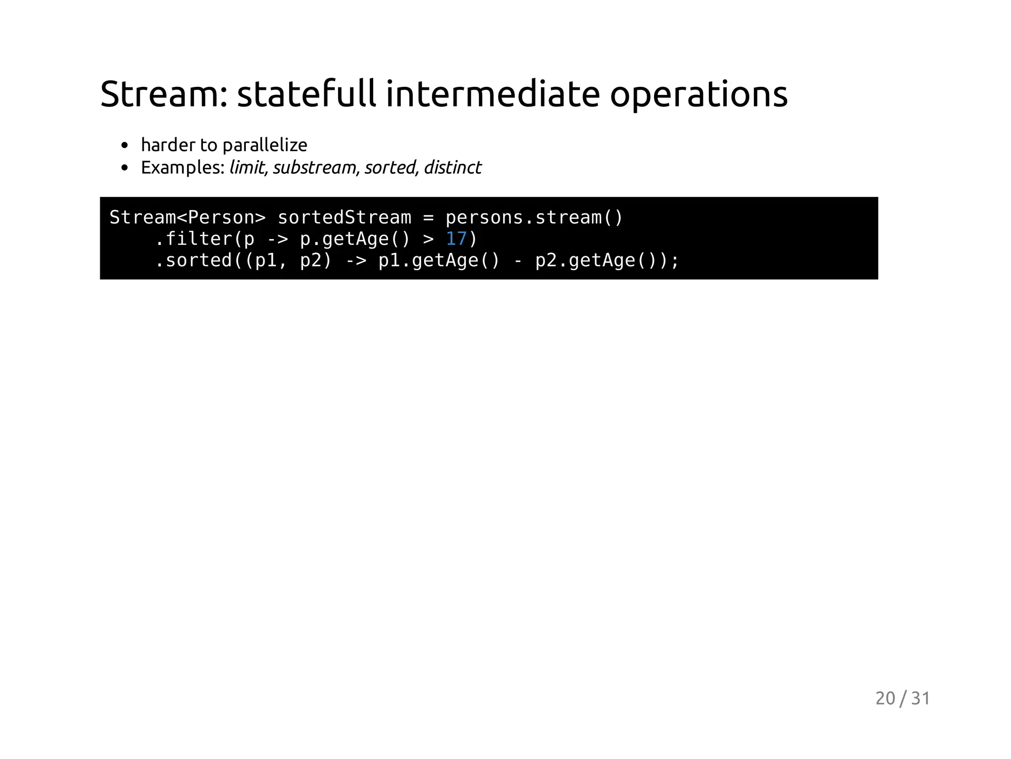 Stream: statefull intermediate operations
harder to parallelize
Examples: limit, substream, sorted, distinct
Sra<esn sreSra =prossra(
temPro> otdtem
esn.tem)
.itrp- pgtg( >1)
fle( > .eAe)
7
.otd(1 p)- p.eAe)-p.eAe);
sre(p, 2 > 1gtg(
2gtg()

20 / 31

 