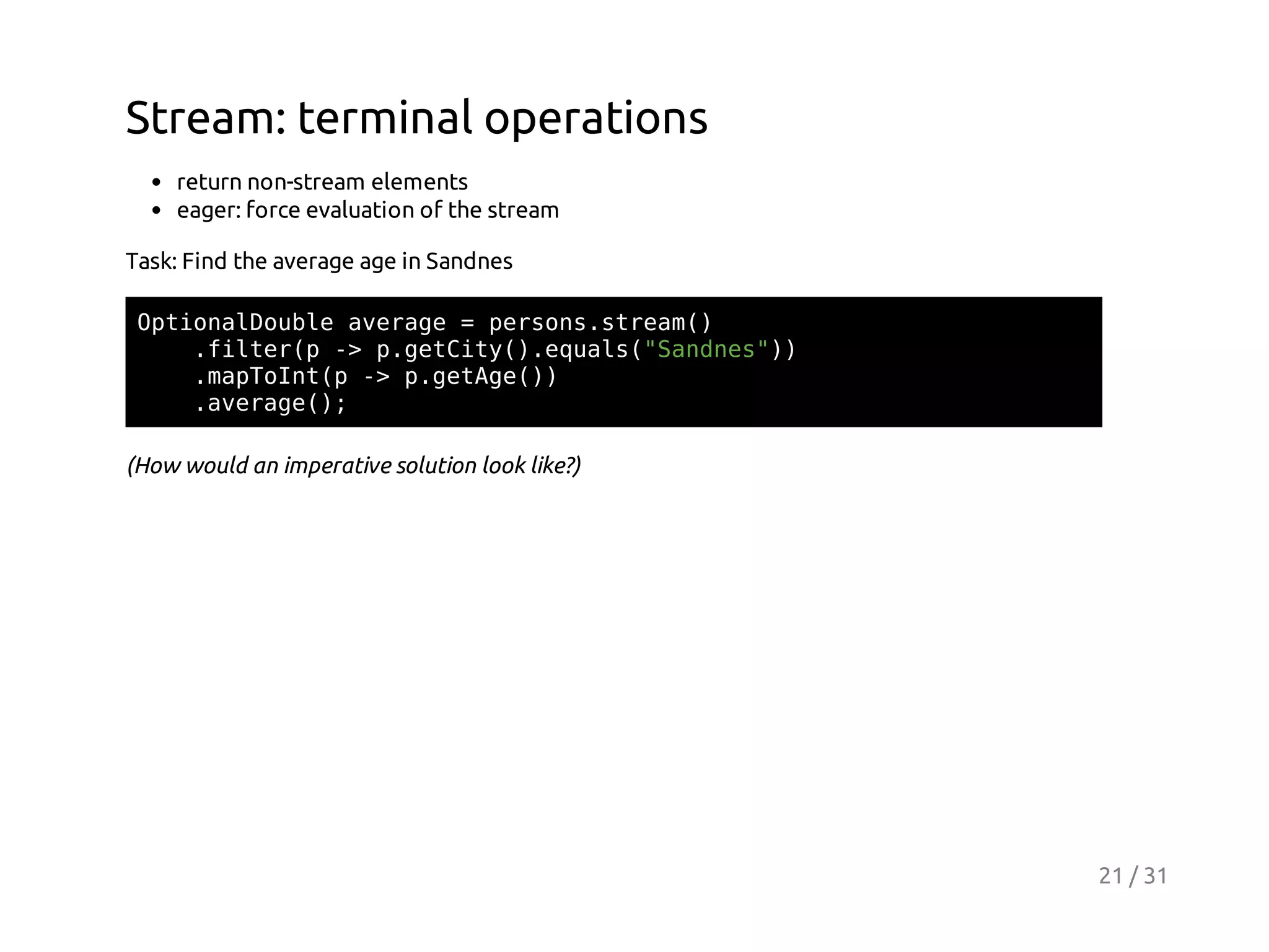 Stream: terminal operations
return non-stream elements
eager: force evaluation of the stream
Task: Find the average age in Sandnes
OtoaDul aeae=prossra(
pinlobe vrg
esn.tem)
.itrp- pgtiy)eul(Snns)
fle( > .eCt(.qas"ade")
.aTItp- pgtg()
mpon( > .eAe)
.vrg(;
aeae)
(How would an imperative solution look like?)

21 / 31

 