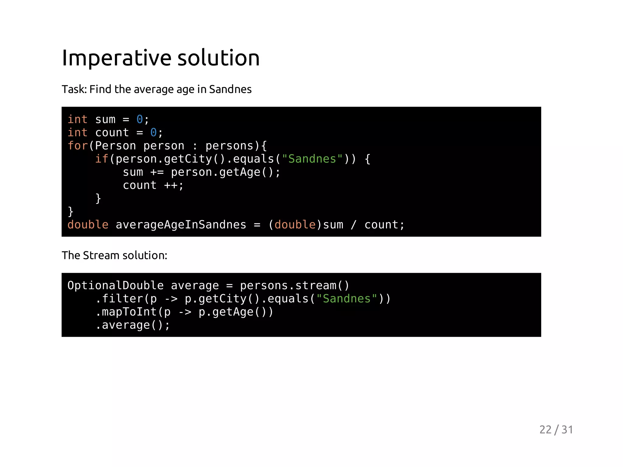 Imperative solution
Task: Find the average age in Sandnes
itsm=0
n u
;
itcut=0
n on
;
frPro pro :pros{
o(esn esn
esn)
i(esngtiy)eul(Snns) {
fpro.eCt(.qas"ade")
sm+ pro.eAe)
u = esngtg(;
cut+;
on +
}
}
dul aeaegISnns=(obesm/cut
obe vrgAenade
dul)u
on;
The Stream solution:
OtoaDul aeae=prossra(
pinlobe vrg
esn.tem)
.itrp- pgtiy)eul(Snns)
fle( > .eCt(.qas"ade")
.aTItp- pgtg()
mpon( > .eAe)
.vrg(;
aeae)

22 / 31

 