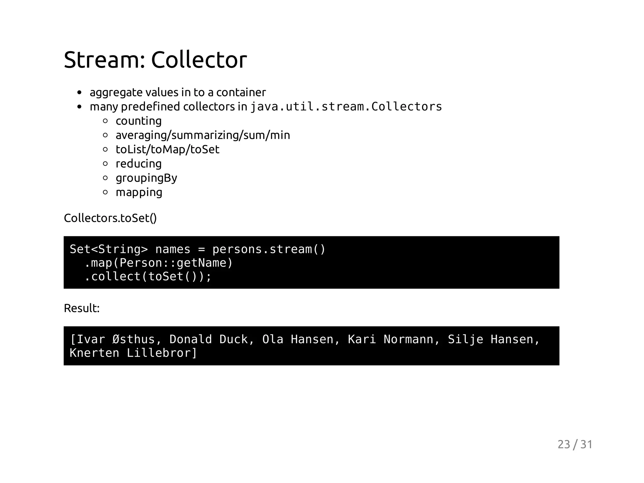 Stream: Collector
aggregate values in to a container
many predefined collectors in j v . t l s r a . o l c o s
aaui.temCletr
counting
averaging/summarizing/sum/min
toList/toMap/toSet
reducing
groupingBy
mapping
Collectors.toSet()
StSrn>nms=prossra(
e<tig ae
esn.tem)
.a(esn:eNm)
mpPro:gtae
.olc(oe()
clettSt);
Result:
[vrØtu,Dnl Dc,OaHne,Kr Nran SleHne,
Ia shs oad uk l asn ai omn, ij asn
KetnLlerr
nre ilbo]

23 / 31

 