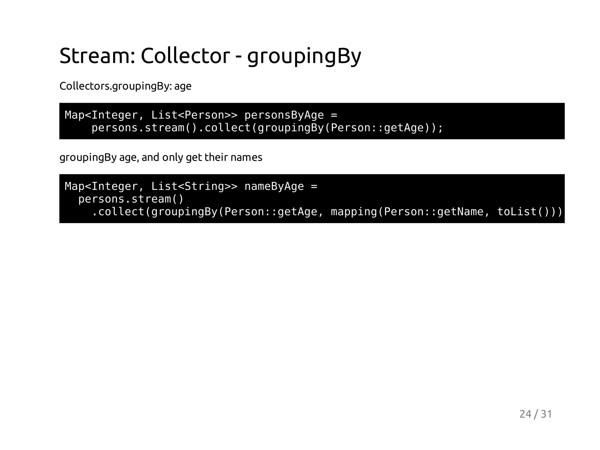 Stream: Collector - groupingBy
Collectors.groupingBy: age
MpItgr Ls<esn>prosyg =
a<nee, itPro> esnBAe
prossra(.olc(ruigyPro:gtg);
esn.tem)cletgopnB(esn:eAe)
groupingBy age, and only get their names
MpItgr Ls<tig>nmBAe=
a<nee, itSrn> aeyg
prossra(
esn.tem)
.olc(ruigyPro:gtg,mpigPro:gtae tLs())
cletgopnB(esn:eAe apn(esn:eNm, oit));

24 / 31

 