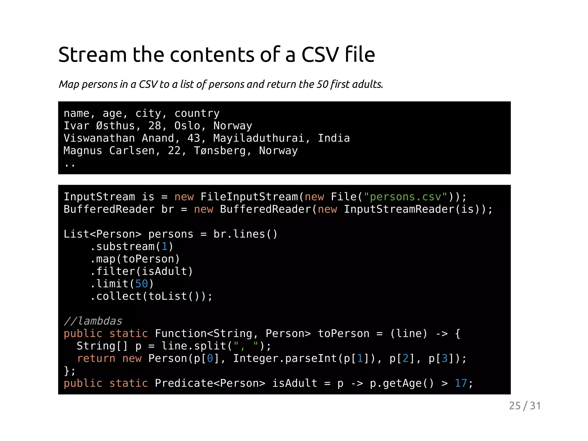 Stream the contents of a CSV file
Map persons in a CSV to a list of persons and return the 50 first adults.
nm,ae ct,cuty
ae g, iy onr
Ia Øtu,2,Ol,Nra
vr shs 8 so owy
VsaahnAad 4,Myldtua,Ida
iwnta nn, 3 aiauhri ni
Mgu Crsn 2,Tnbr,Nra
ans ale, 2 øseg owy
.
.
Ipttemi =nwFlIpttemnwFl(proscv);
nuSra s
e ienuSra(e ie"esn.s")
BfeeRae b =nwBfeeRae(e Ipttemedri);
ufrdedr r
e ufrdedrnw nuSraRae(s)
Ls<esn pros=b.ie(
itPro> esn
rlns)
.usra()
sbtem1
.a(oesn
mptPro)
.itriAut
fle(sdl)
.ii(0
lmt5)
.olc(oit);
clettLs()

/lmds
/aba
pbi sai Fnto<tig Pro>tPro =(ie - {
ulc ttc ucinSrn, esn oesn
ln) >
Srn[ p=ln.pi(,";
tig]
ieslt" )
rtr nwPro([] Itgrpren([],p2,p3)
eun e esnp0, nee.asItp1) [] [];
}
;
pbi sai PeiaePro>iAut=p- pgtg( >1;
ulc ttc rdct<esn sdl
> .eAe)
7
25 / 31

 