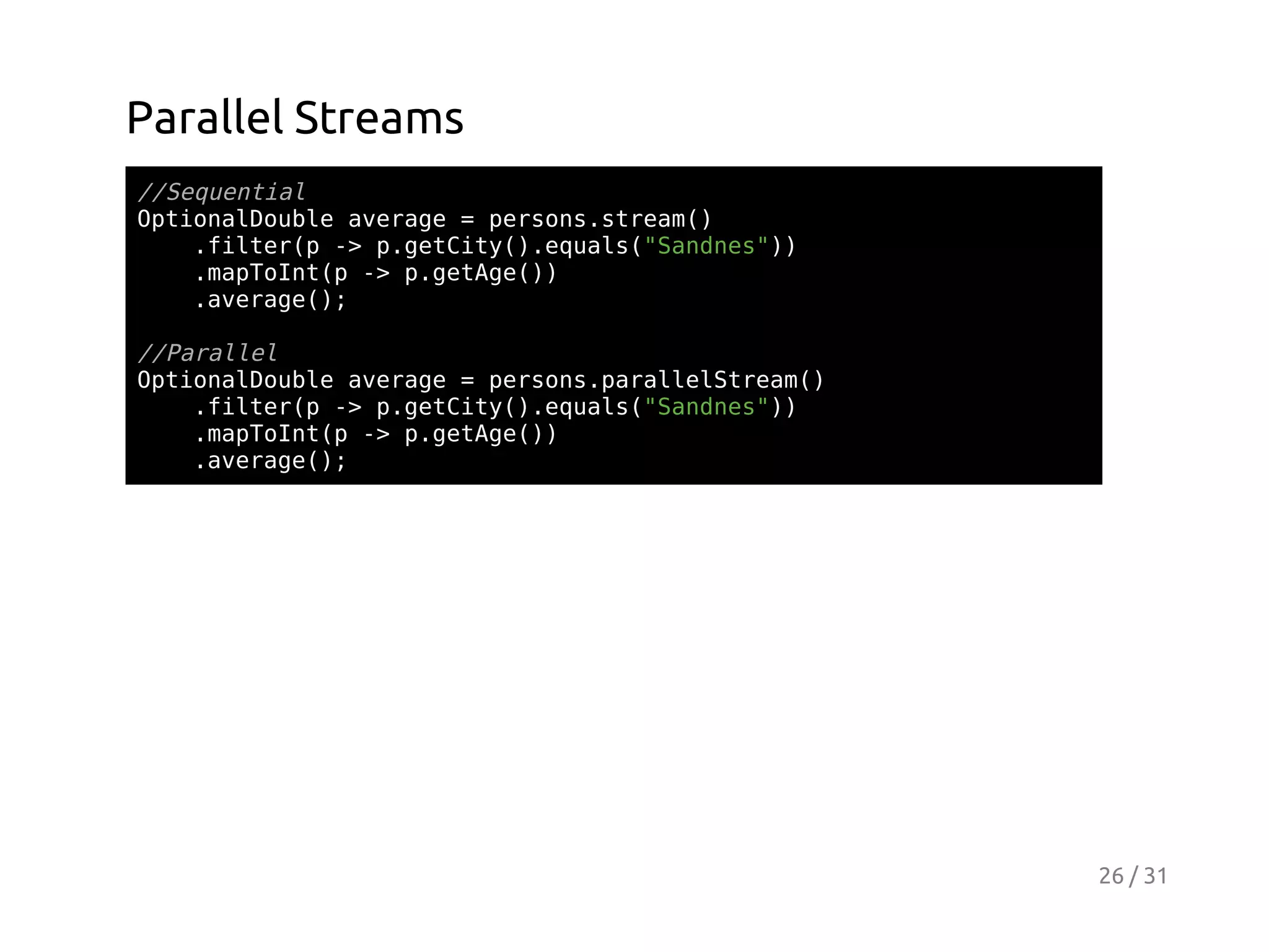 Parallel Streams
/Sqeta
/eunil
OtoaDul aeae=prossra(
pinlobe vrg
esn.tem)
.itrp- pgtiy)eul(Snns)
fle( > .eCt(.qas"ade")
.aTItp- pgtg()
mpon( > .eAe)
.vrg(;
aeae)
/Prle
/aall
OtoaDul aeae=prosprleSra(
pinlobe vrg
esn.aalltem)
.itrp- pgtiy)eul(Snns)
fle( > .eCt(.qas"ade")
.aTItp- pgtg()
mpon( > .eAe)
.vrg(;
aeae)

26 / 31

 