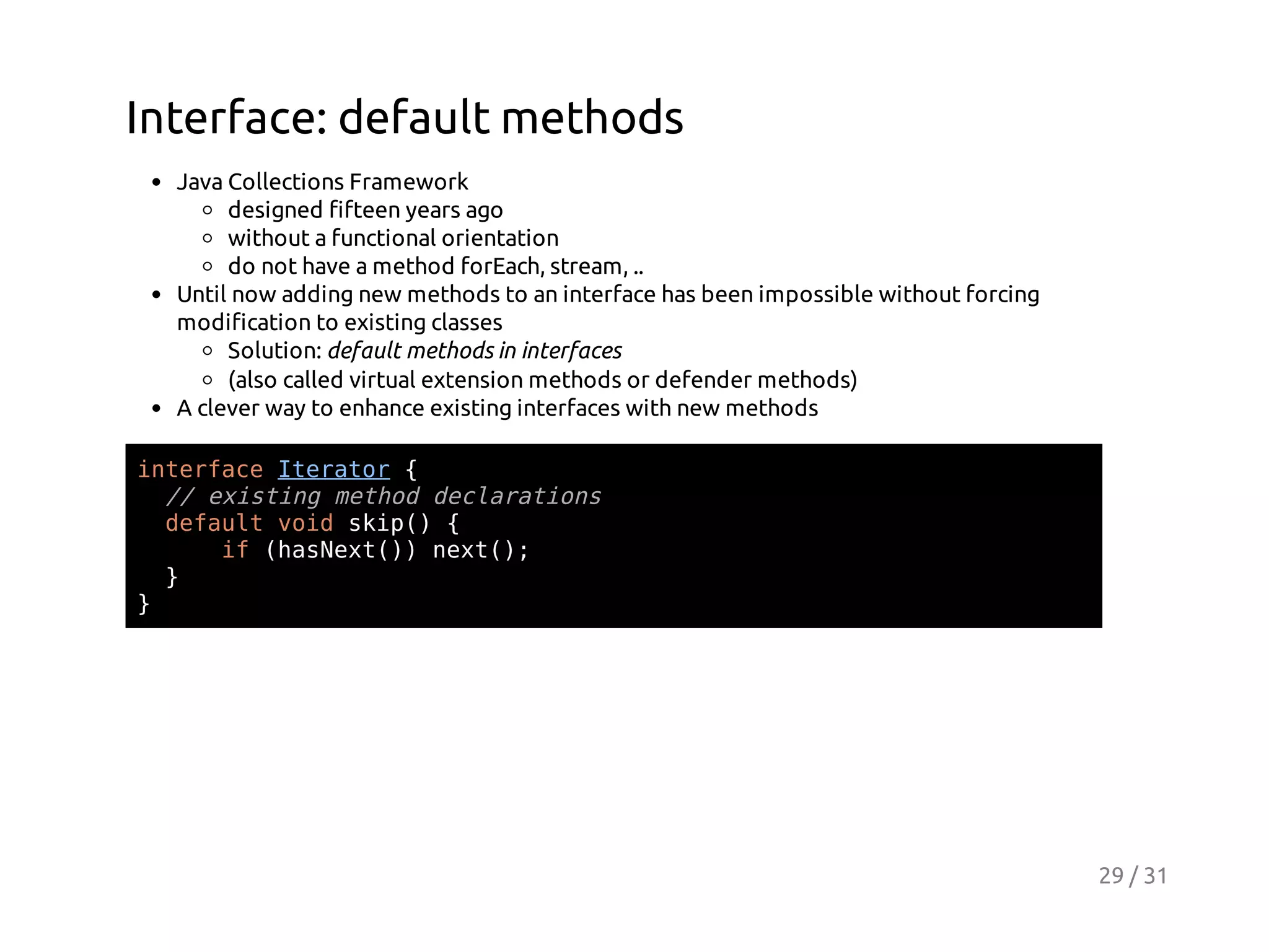 Interface: default methods
Java Collections Framework
designed fifteen years ago
without a functional orientation
do not have a method forEach, stream, ..
Until now adding new methods to an interface has been impossible without forcing
modification to existing classes
Solution: default methods in interfaces
(also called virtual extension methods or defender methods)
A clever way to enhance existing interfaces with new methods
itraeIeao {
nefc trtr
/ eitn mto dcaain
/ xsig ehd elrtos
dfutvi si( {
eal od kp)
i (aNx()nx(;
f hset) et)
}
}

29 / 31

 