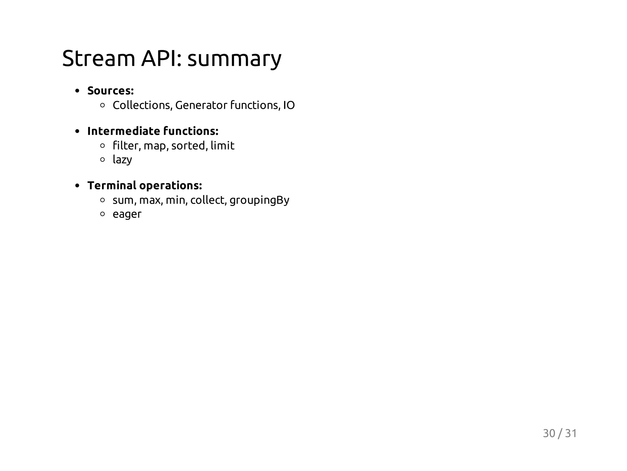 Stream API: summary
Sources:
Collections, Generator functions, IO
Intermediate functions:
filter, map, sorted, limit
lazy
Terminal operations:
sum, max, min, collect, groupingBy
eager

30 / 31

 