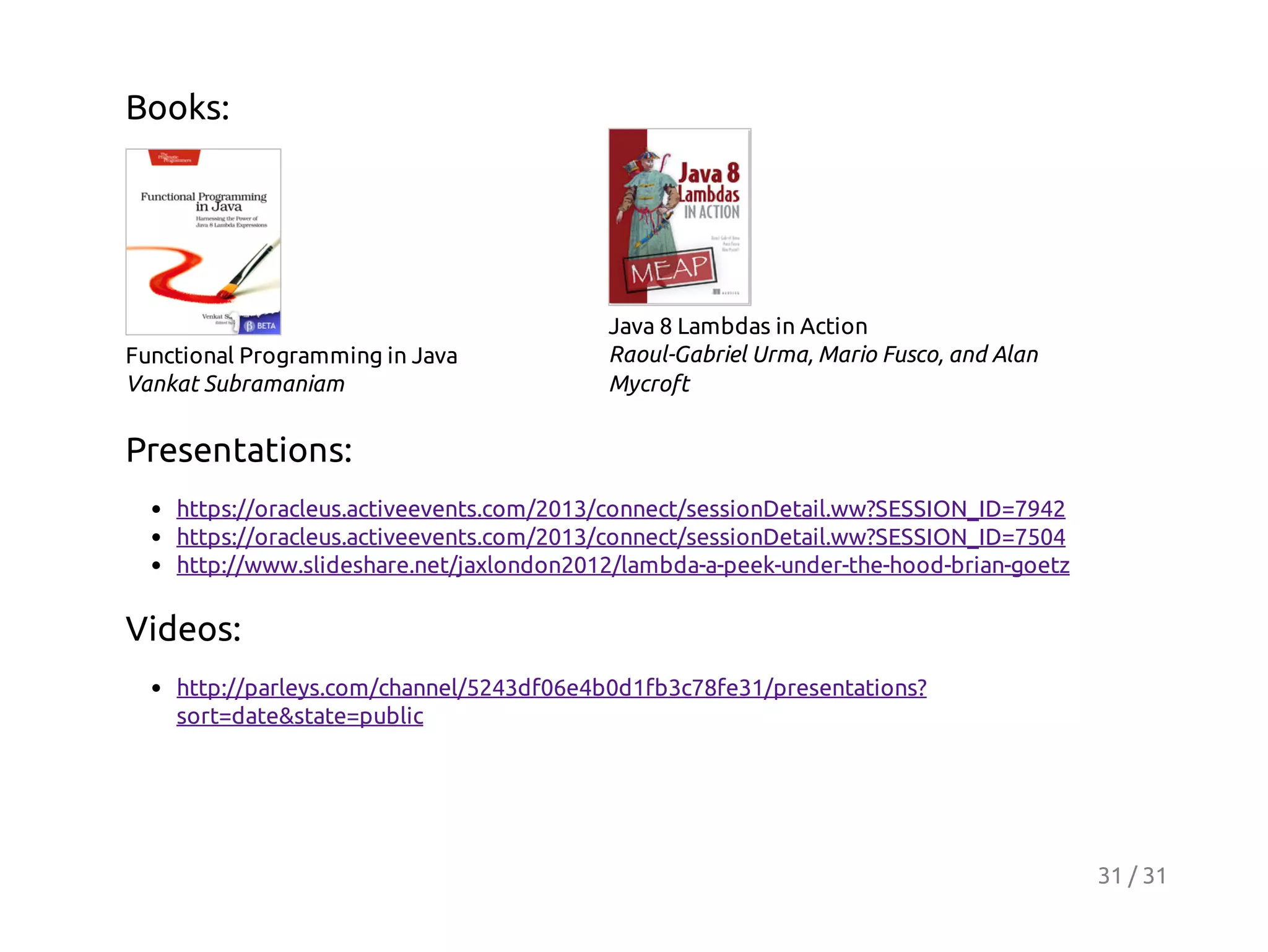 Books:

Functional Programming in Java
Vankat Subramaniam

Java 8 Lambdas in Action
Raoul-Gabriel Urma, Mario Fusco, and Alan
Mycroft

Presentations:
https://oracleus.activeevents.com/2013/connect/sessionDetail.ww?SESSION_ID=7942
https://oracleus.activeevents.com/2013/connect/sessionDetail.ww?SESSION_ID=7504
http://www.slideshare.net/jaxlondon2012/lambda-a-peek-under-the-hood-brian-goetz

Videos:
http://parleys.com/channel/5243df06e4b0d1fb3c78fe31/presentations?
sort=date&state=public

31 / 31

 