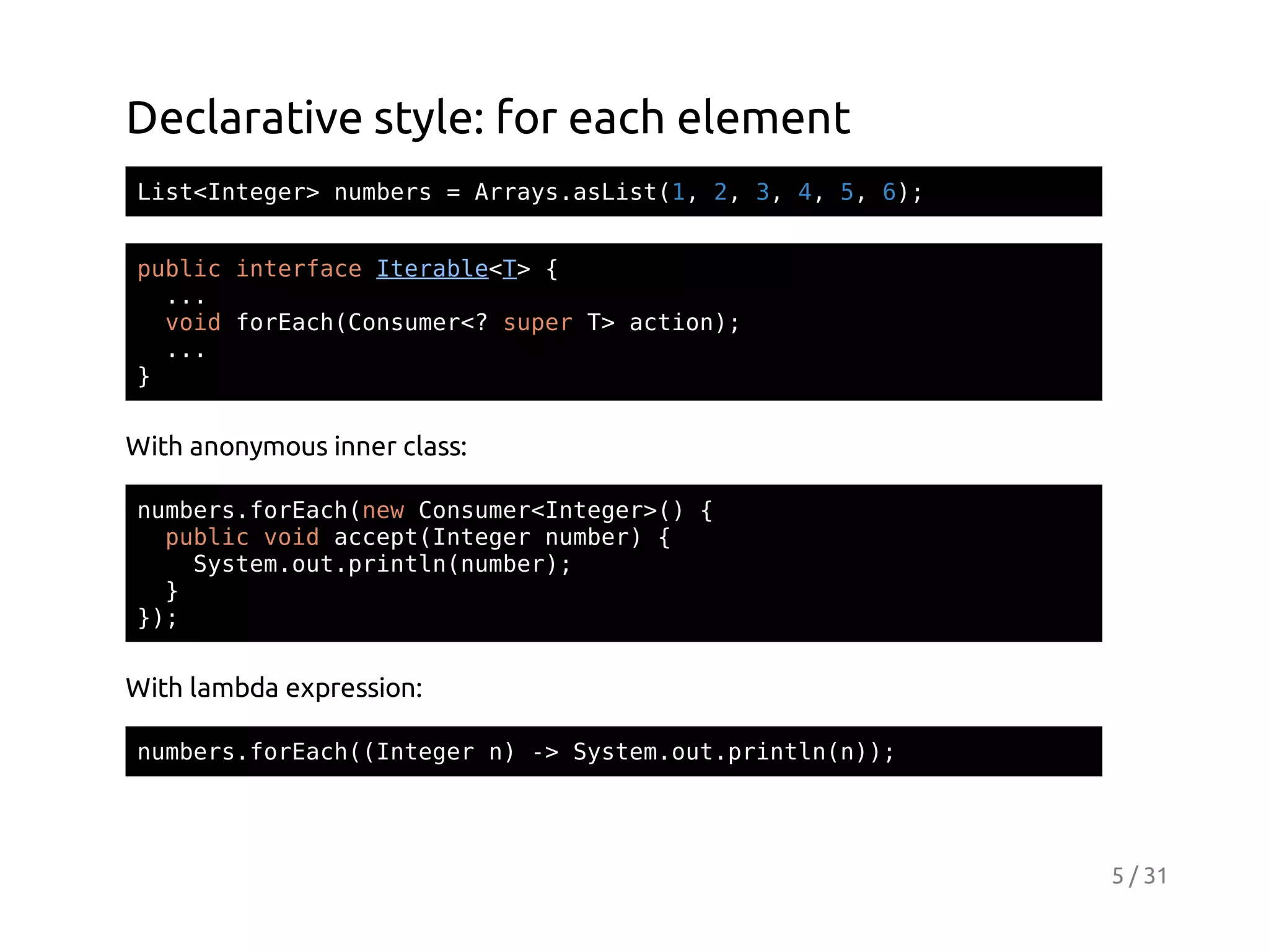 Declarative style: for each element
Ls<nee>nmes=Ary.sit1 2 3 4 5 6;
itItgr ubr
rasaLs(, , , , , )
pbi itraeIeal<>{
ulc nefc trbeT
..
.
vi frahCnue< sprT ato)
od oEc(osmr? ue > cin;
..
.
}

With anonymous inner class:
nmesfrahnwCnue<nee>){
ubr.oEc(e osmrItgr(
pbi vi acp(nee nme){
ulc od cetItgr ubr
Sse.u.rnl(ubr;
ytmotpitnnme)
}
};
)

With lambda expression:
nmesfrah(nee n - Sse.u.rnl();
ubr.oEc(Itgr ) > ytmotpitnn)

5 / 31

 