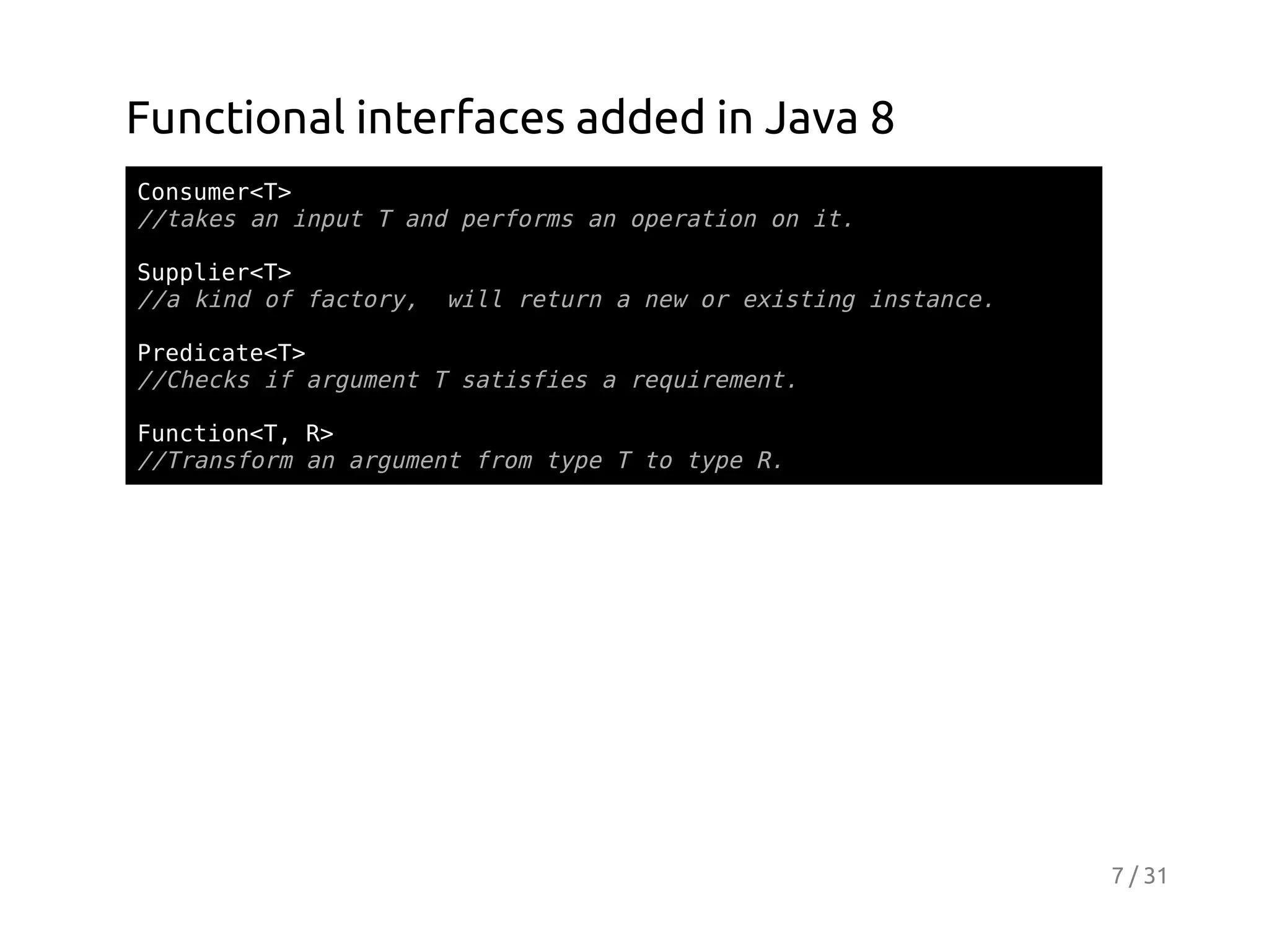 Functional interfaces added in Java 8
Cnue<>
osmrT
/tksa iptTadprom a oeaino i.
/ae n nu
n efrs n prto n t
Sple<>
upirT
/akn o fcoy wl rtr anwo eitn isac.
/ id f atr, il eun
e r xsig ntne
PeiaeT
rdct<>
/Cek i agmn Tstsisarqieet
/hcs f ruet
aife
eurmn.
Fnto<,R
ucinT >
/Tasoma agmn fo tp Tt tp R
/rnfr n ruet rm ye
o ye .

7 / 31

 