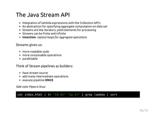 The Java Stream API
Integration of lambda expressions with the Collection API's
An abstraction for specifying aggregate computation on data set
Streams are like iterators, yield elements for processing
Streams can be finite and infinite
Intention: replace loops for aggregate operations

Streams gives us:
more readable code
more composable operations
parallizable

Think of Stream pipelines as builders:
have stream source
add many intermediate operations
execute pipeline ONCE
Side note: Pipes in linux
ctidxhm |t "AZ""az"|ge lmd |sr
a ne.tl
r [-] [-]
rp aba
ot

16 / 31

 