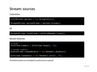 Stream: sources
Collections
Ls<esn pros=nwAryit>)
itPro> esn
e raLs<(;
Sra<esn proSra =prossra(;
temPro> esntem
esn.tem)

IO
Sra<tig lnSra =bfeeRae.ie(;
temSrn> ietem
ufrdedrlns)

Stream factories
/rne
/ag
Ittemnmes=Ittemrne0 1)
nSra ubr
nSra.ag(, 0;
/rno nmes
/adm ubr
DulSra rnoDuls=nwRno(.obe(;
obetem admobe
e adm)duls)
IttemrnoIt =nwRno(.ns0 1)
nSra admns
e adm)it(, 0;
(Primitive streams are included for performance reasons)
18 / 31

 