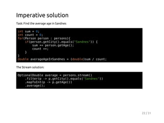 Imperative solution
Task: Find the average age in Sandnes
itsm=0
n u
;
itcut=0
n on
;
frPro pro :pros{
o(esn esn
esn)
i(esngtiy)eul(Snns) {
fpro.eCt(.qas"ade")
sm+ pro.eAe)
u = esngtg(;
cut+;
on +
}
}
dul aeaegISnns=(obesm/cut
obe vrgAenade
dul)u
on;
The Stream solution:
OtoaDul aeae=prossra(
pinlobe vrg
esn.tem)
.itrp- pgtiy)eul(Snns)
fle( > .eCt(.qas"ade")
.aTItp- pgtg()
mpon( > .eAe)
.vrg(;
aeae)

22 / 31

 