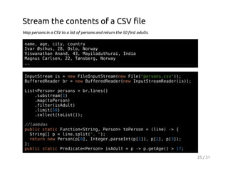 Stream the contents of a CSV file
Map persons in a CSV to a list of persons and return the 50 first adults.
nm,ae ct,cuty
ae g, iy onr
Ia Øtu,2,Ol,Nra
vr shs 8 so owy
VsaahnAad 4,Myldtua,Ida
iwnta nn, 3 aiauhri ni
Mgu Crsn 2,Tnbr,Nra
ans ale, 2 øseg owy
.
.
Ipttemi =nwFlIpttemnwFl(proscv);
nuSra s
e ienuSra(e ie"esn.s")
BfeeRae b =nwBfeeRae(e Ipttemedri);
ufrdedr r
e ufrdedrnw nuSraRae(s)
Ls<esn pros=b.ie(
itPro> esn
rlns)
.usra()
sbtem1
.a(oesn
mptPro)
.itriAut
fle(sdl)
.ii(0
lmt5)
.olc(oit);
clettLs()

/lmds
/aba
pbi sai Fnto<tig Pro>tPro =(ie - {
ulc ttc ucinSrn, esn oesn
ln) >
Srn[ p=ln.pi(,";
tig]
ieslt" )
rtr nwPro([] Itgrpren([],p2,p3)
eun e esnp0, nee.asItp1) [] [];
}
;
pbi sai PeiaePro>iAut=p- pgtg( >1;
ulc ttc rdct<esn sdl
> .eAe)
7
25 / 31

 